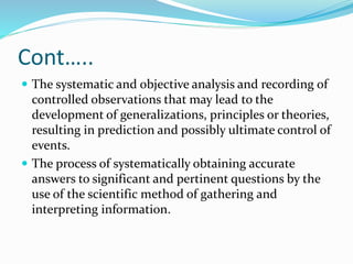 Cont…..
 The systematic and objective analysis and recording of
controlled observations that may lead to the
development of generalizations, principles or theories,
resulting in prediction and possibly ultimate control of
events.
 The process of systematically obtaining accurate
answers to significant and pertinent questions by the
use of the scientific method of gathering and
interpreting information.
 