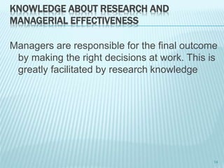 KNOWLEDGE ABOUT RESEARCH AND
MANAGERIAL EFFECTIVENESS
Managers are responsible for the final outcome
by making the right decisions at work. This is
greatly facilitated by research knowledge
14
 