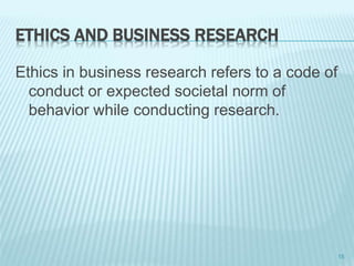 ETHICS AND BUSINESS RESEARCH
Ethics in business research refers to a code of
conduct or expected societal norm of
behavior while conducting research.
15
 