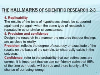 THE HALLMARKS OF SCIENTIFIC RESEARCH 2-3
4. Replicability
The results of the tests of hypotheses should be supported
again and yet again when the same type of research is
repeated in other similar circumstances.
5. Precision and confidence
Design the research in a manner the ensures that our findings
are as close to reality
Precision: reflects the degree of accuracy or exactitude of the
results on the basis of the sample, to what really exists in the
universe.
Confidence: refer to the probability that our estimations are
correct, it is important that we can confidently claim that 95%
of the time our results will be true and there is only a 5 %
chance of our being wrong.
18
 