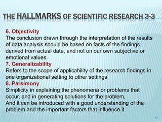THE HALLMARKS OF SCIENTIFIC RESEARCH 3-3
6. Objectivity
The conclusion drawn through the interpretation of the results
of data analysis should be based on facts of the findings
derived from actual data, and not on our own subjective or
emotional values.
7. Generalizability
Refers to the scope of applicability of the research findings in
one organizational setting to other settings
8. Parsimony
Simplicity in explaining the phenomena or problems that
occur, and in generating solutions for the problem,
And it can be introduced with a good understanding of the
problem and the important factors that influence it.
19
 