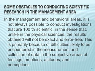 SOME OBSTACLES TO CONDUCTING SCIENTIFIC
RESEARCH IN THE MANAGEMENT AREA
In the management and behavioral areas, it is
not always possible to conduct investigations
that are 100 % scientific, in the sense that,
unlike in the physical sciences, the results
obtained will not be exact and error-free. This
is primarily because of difficulties likely to be
encountered in the measurement and
collection of data in the subjective areas of
feelings, emotions, attitudes, and
perceptions.
20
 