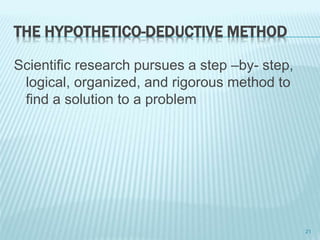 THE HYPOTHETICO-DEDUCTIVE METHOD
Scientific research pursues a step –by- step,
logical, organized, and rigorous method to
find a solution to a problem
21
 