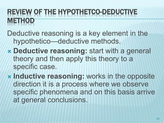 REVIEW OF THE HYPOTHETCO-DEDUCTIVE
METHOD
Deductive reasoning is a key element in the
hypothetico—deductive methods.
 Deductive reasoning: start with a general
theory and then apply this theory to a
specific case.
 Inductive reasoning: works in the opposite
direction it is a process where we observe
specific phenomena and on this basis arrive
at general conclusions.
24
 