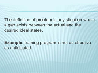 The definition of problem is any situation where
a gap exists between the actual and the
desired ideal states.
Example: training program is not as effective
as anticipated
27
 