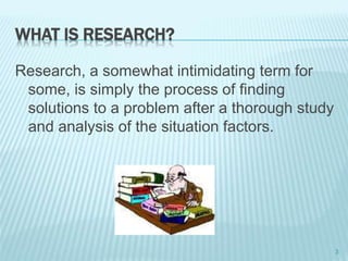 WHAT IS RESEARCH?
Research, a somewhat intimidating term for
some, is simply the process of finding
solutions to a problem after a thorough study
and analysis of the situation factors.
3
 