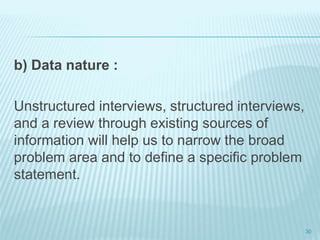 b) Data nature :
Unstructured interviews, structured interviews,
and a review through existing sources of
information will help us to narrow the broad
problem area and to define a specific problem
statement.
30
 