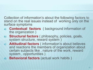Collection of information’s about the following factors to
stand on the real issues instead of working only on the
surface symptoms
a) Contextual factors ( background information of
the organization )
b) Structural factors ( philosophy, policies, goals,
system structure, reward system )
c) Attitudinal factors ( information’s about believes
and reactions the members of organization about
certain subjects like , nature of the work, reward
system , opportunities )
d) Behavioral factors (actual work habits )
31
 