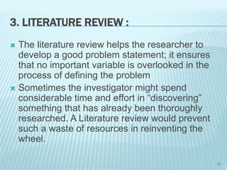 3. LITERATURE REVIEW :
 The literature review helps the researcher to
develop a good problem statement; it ensures
that no important variable is overlooked in the
process of defining the problem
 Sometimes the investigator might spend
considerable time and effort in “discovering”
something that has already been thoroughly
researched. A Literature review would prevent
such a waste of resources in reinventing the
wheel.
33
 