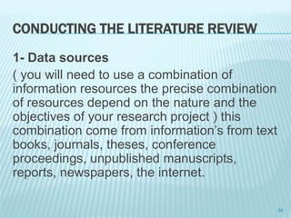 CONDUCTING THE LITERATURE REVIEW
1- Data sources
( you will need to use a combination of
information resources the precise combination
of resources depend on the nature and the
objectives of your research project ) this
combination come from information’s from text
books, journals, theses, conference
proceedings, unpublished manuscripts,
reports, newspapers, the internet.
34
 