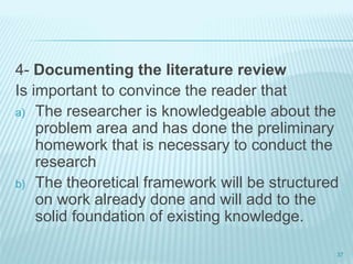 4- Documenting the literature review
Is important to convince the reader that
a) The researcher is knowledgeable about the
problem area and has done the preliminary
homework that is necessary to conduct the
research
b) The theoretical framework will be structured
on work already done and will add to the
solid foundation of existing knowledge.
37
 