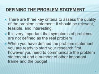 DEFINING THE PROBLEM STATEMENT
 There are three key criteria to assess the quality
of the problem statement: it should be relevant,
feasible, and interesting.
 It is very important that symptoms of problems
are not defined as the real problem
 When you have defined the problem statement
you are ready to start your research first
however you need to communicate the problem
statement and a number of other important
frame and the budget
38
 