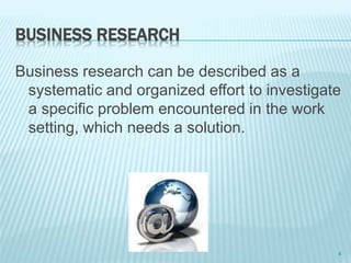 BUSINESS RESEARCH
Business research can be described as a
systematic and organized effort to investigate
a specific problem encountered in the work
setting, which needs a solution.
4
 