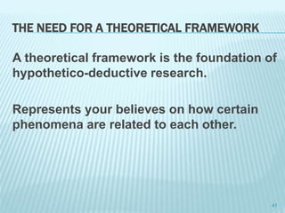 THE NEED FOR A THEORETICAL FRAMEWORK
A theoretical framework is the foundation of
hypothetico-deductive research.
Represents your believes on how certain
phenomena are related to each other.
41
 