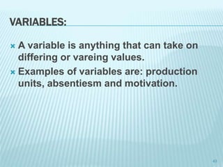 VARIABLES:
 A variable is anything that can take on
differing or vareing values.
 Examples of variables are: production
units, absentiesm and motivation.
43
 