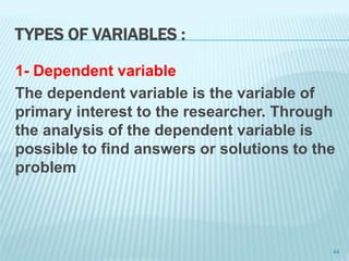 TYPES OF VARIABLES :
1- Dependent variable
The dependent variable is the variable of
primary interest to the researcher. Through
the analysis of the dependent variable is
possible to find answers or solutions to the
problem
44
 
