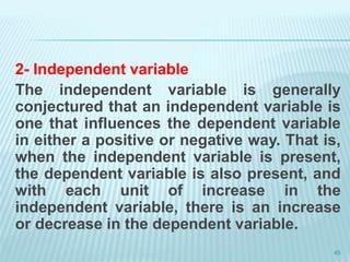 2- Independent variable
The independent variable is generally
conjectured that an independent variable is
one that influences the dependent variable
in either a positive or negative way. That is,
when the independent variable is present,
the dependent variable is also present, and
with each unit of increase in the
independent variable, there is an increase
or decrease in the dependent variable.
45
 