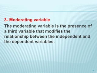 3- Moderating variable
The moderating variable is the presence of
a third variable that modifies the
relationship between the independent and
the dependent variables.
46
 
