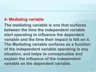 4- Mediating variable
The mediating variable is one that surfaces
between the time the independent variable
start operating to influence the dependent
variable and the time their impact is felt on it.
The Mediating variable surfaces as a function
of the independent variable operating in any
situation, and helps to conceptualize and
explain the influence of the independent
variable on the dependent variable.
47
 