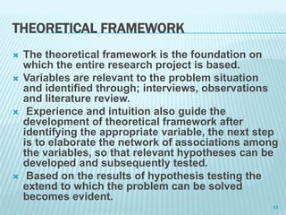 THEORETICAL FRAMEWORK
 The theoretical framework is the foundation on
which the entire research project is based.
 Variables are relevant to the problem situation
and identified through; interviews, observations
and literature review.
 Experience and intuition also guide the
development of theoretical framework after
identifying the appropriate variable, the next step
is to elaborate the network of associations among
the variables, so that relevant hypotheses can be
developed and subsequently tested.
 Based on the results of hypothesis testing the
extend to which the problem can be solved
becomes evident.
48
 