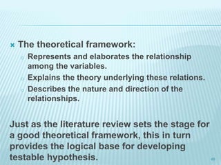  The theoretical framework:
o Represents and elaborates the relationship
among the variables.
o Explains the theory underlying these relations.
o Describes the nature and direction of the
relationships.
Just as the literature review sets the stage for
a good theoretical framework, this in turn
provides the logical base for developing
testable hypothesis. 49
 