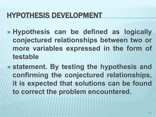 HYPOTHESIS DEVELOPMENT
 Hypothesis can be defined as logically
conjectured relationships between two or
more variables expressed in the form of
testable
 statement. By testing the hypothesis and
confirming the conjectured relationships,
it is expected that solutions can be found
to correct the problem encountered.
51
 