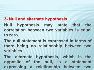 3- Null and alternate hypothesis
Null hypothesis may state that the
correlation between two variables is equal
to zero.
The null statement is expressed in terms of
there being no relationship between two
variables.
The alternate hypothesis, which is the
opposite of the null, is a statement
expressing a relationship between two
54
 