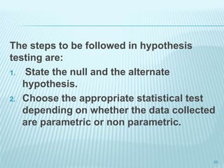 The steps to be followed in hypothesis
testing are:
1. State the null and the alternate
hypothesis.
2. Choose the appropriate statistical test
depending on whether the data collected
are parametric or non parametric.
55
 
