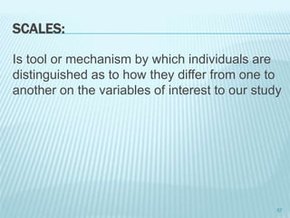 SCALES:
Is tool or mechanism by which individuals are
distinguished as to how they differ from one to
another on the variables of interest to our study
57
 
