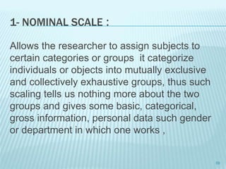 1- NOMINAL SCALE :
Allows the researcher to assign subjects to
certain categories or groups it categorize
individuals or objects into mutually exclusive
and collectively exhaustive groups, thus such
scaling tells us nothing more about the two
groups and gives some basic, categorical,
gross information, personal data such gender
or department in which one works ,
59
 