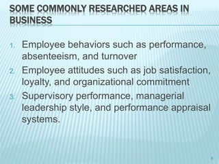 SOME COMMONLY RESEARCHED AREAS IN
BUSINESS
1. Employee behaviors such as performance,
absenteeism, and turnover
2. Employee attitudes such as job satisfaction,
loyalty, and organizational commitment
3. Supervisory performance, managerial
leadership style, and performance appraisal
systems.
6
 