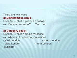 There are two types :
a) Dichotomous scale :
Used to … elicit a yes or no answer
ex. Do you own a car? Yes no
b) Category scale :
Used to … elicit a single response
ex. Where in London do you reside?
- east London - south London
- west London - north London
-outskirts
60
 