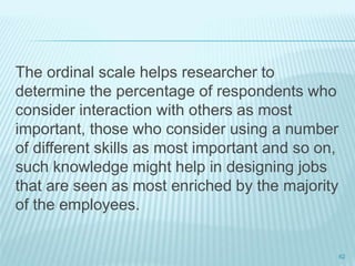 The ordinal scale helps researcher to
determine the percentage of respondents who
consider interaction with others as most
important, those who consider using a number
of different skills as most important and so on,
such knowledge might help in designing jobs
that are seen as most enriched by the majority
of the employees.
62
 