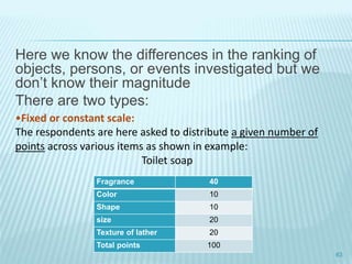 Here we know the differences in the ranking of
objects, persons, or events investigated but we
don’t know their magnitude
There are two types:
63
Fragrance 40
Color 10
Shape 10
size 20
Texture of lather 20
Total points 100
•Fixed or constant scale:
The respondents are here asked to distribute a given number of
points across various items as shown in example:
Toilet soap
 