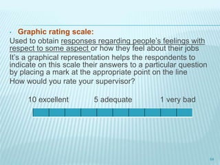 • Graphic rating scale:
Used to obtain responses regarding people’s feelings with
respect to some aspect or how they feel about their jobs
It’s a graphical representation helps the respondents to
indicate on this scale their answers to a particular question
by placing a mark at the appropriate point on the line
How would you rate your supervisor?
10 excellent 5 adequate 1 very bad
64
 