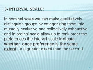 3- INTERVAL SCALE:
In nominal scale we can make qualitatively
distinguish groups by categorizing them into
mutually exclusive and collectively exhaustive
and in ordinal scale allow us to rank order the
preferences the interval scale indicate
whether once preference is the same
extent, or a greater extent than the second.
65
 