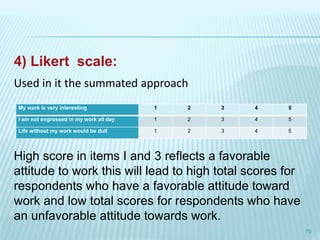4) Likert scale:
70
My work is very interesting 1 2 3 4 5
I am not engrossed in my work all day 1 2 3 4 5
Life without my work would be dull 1 2 3 4 5
Used in it the summated approach
High score in items I and 3 reflects a favorable
attitude to work this will lead to high total scores for
respondents who have a favorable attitude toward
work and low total scores for respondents who have
an unfavorable attitude towards work.
 
