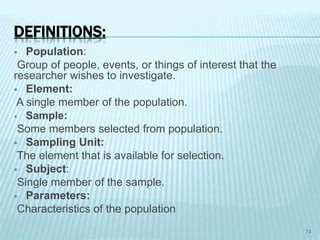  Population:
Group of people, events, or things of interest that the
researcher wishes to investigate.
 Element:
A single member of the population.
 Sample:
Some members selected from population.
 Sampling Unit:
The element that is available for selection.
 Subject:
Single member of the sample.
 Parameters:
Characteristics of the population
74
DEFINITIONS:
 