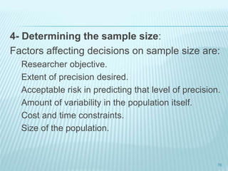 4- Determining the sample size:
Factors affecting decisions on sample size are:
Researcher objective.
Extent of precision desired.
Acceptable risk in predicting that level of precision.
Amount of variability in the population itself.
Cost and time constraints.
Size of the population.
76
 