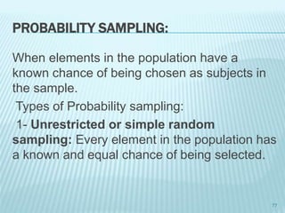 PROBABILITY SAMPLING:
When elements in the population have a
known chance of being chosen as subjects in
the sample.
Types of Probability sampling:
1- Unrestricted or simple random
sampling: Every element in the population has
a known and equal chance of being selected.
77
 