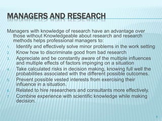 MANAGERS AND RESEARCH
Managers with knowledge of research have an advantage over
those without Knowledgeable about research and research
methods helps professional managers to:
1. Identify and effectively solve minor problems in the work setting
2. Know how to discriminate good from bad research
3. Appreciate and be constantly aware of the multiple influences
and multiple effects of factors impinging on a situation
4. Take calculated risks in decision making, knowing full well the
probabilities associated with the different possible outcomes.
5. Prevent possible vested interests from exercising their
influence in a situation.
6. Related to hire researchers and consultants more effectively.
7. Combine experience with scientific knowledge while making
decision.
8
 
