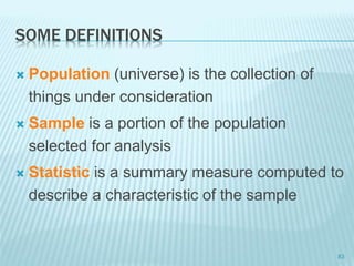 SOME DEFINITIONS
 Population (universe) is the collection of
things under consideration
 Sample is a portion of the population
selected for analysis
 Statistic is a summary measure computed to
describe a characteristic of the sample
83
 