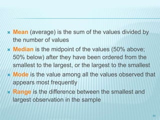  Mean (average) is the sum of the values divided by
the number of values
 Median is the midpoint of the values (50% above;
50% below) after they have been ordered from the
smallest to the largest, or the largest to the smallest
 Mode is the value among all the values observed that
appears most frequently
 Range is the difference between the smallest and
largest observation in the sample
84
 