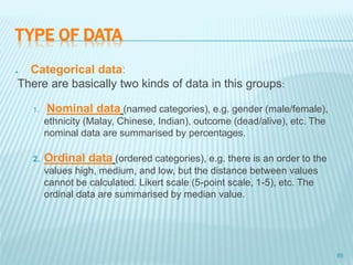 TYPE OF DATA
 Categorical data:
There are basically two kinds of data in this groups:
1. Nominal data (named categories), e.g. gender (male/female),
ethnicity (Malay, Chinese, Indian), outcome (dead/alive), etc. The
nominal data are summarised by percentages.
2. Ordinal data (ordered categories), e.g. there is an order to the
values high, medium, and low, but the distance between values
cannot be calculated. Likert scale (5-point scale, 1-5), etc. The
ordinal data are summarised by median value.
85
 