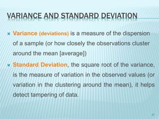 VARIANCE AND STANDARD DEVIATION
 Variance (deviations) is a measure of the dispersion
of a sample (or how closely the observations cluster
around the mean [average])
 Standard Deviation, the square root of the variance,
is the measure of variation in the observed values (or
variation in the clustering around the mean), it helps
detect tampering of data.
87
 