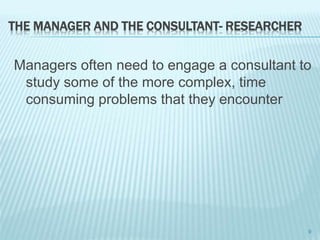 THE MANAGER AND THE CONSULTANT- RESEARCHER
Managers often need to engage a consultant to
study some of the more complex, time
consuming problems that they encounter
9
 