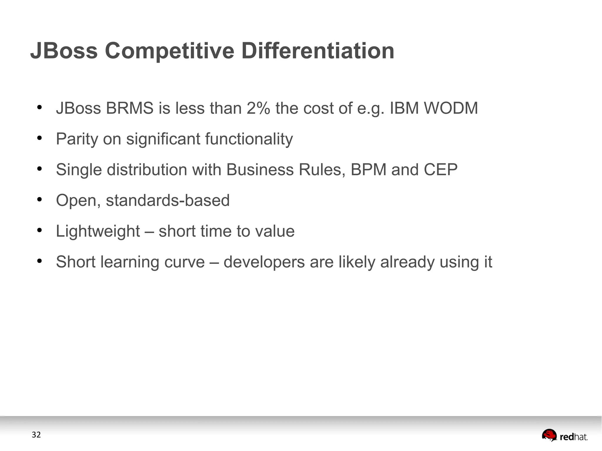 32
JBoss Competitive Differentiation
●
JBoss BRMS is less than 2% the cost of e.g. IBM WODM
●
Parity on significant functionality
●
Single distribution with Business Rules, BPM and CEP
●
Open, standards-based
●
Lightweight – short time to value
●
Short learning curve – developers are likely already using it
 