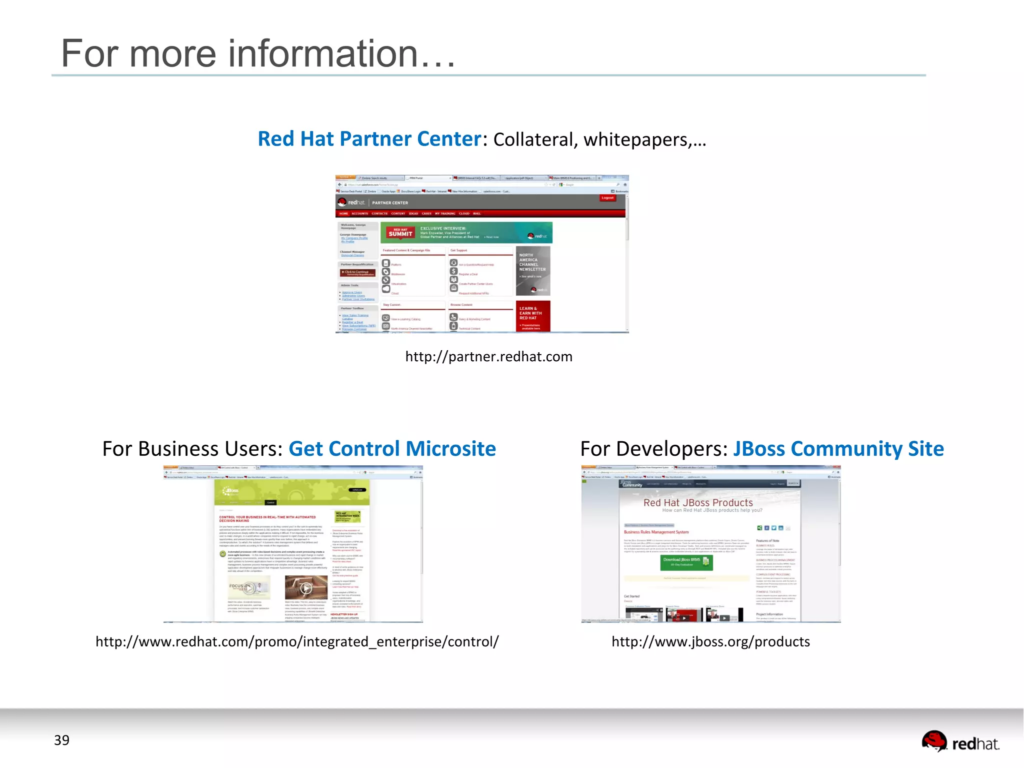39
For more information…
Red Hat Partner Center: Collateral, whitepapers,…
http://partner.redhat.com
For Business Users: Get Control Microsite For Developers: JBoss Community Site
http://www.jboss.org/productshttp://www.redhat.com/promo/integrated_enterprise/control/
 