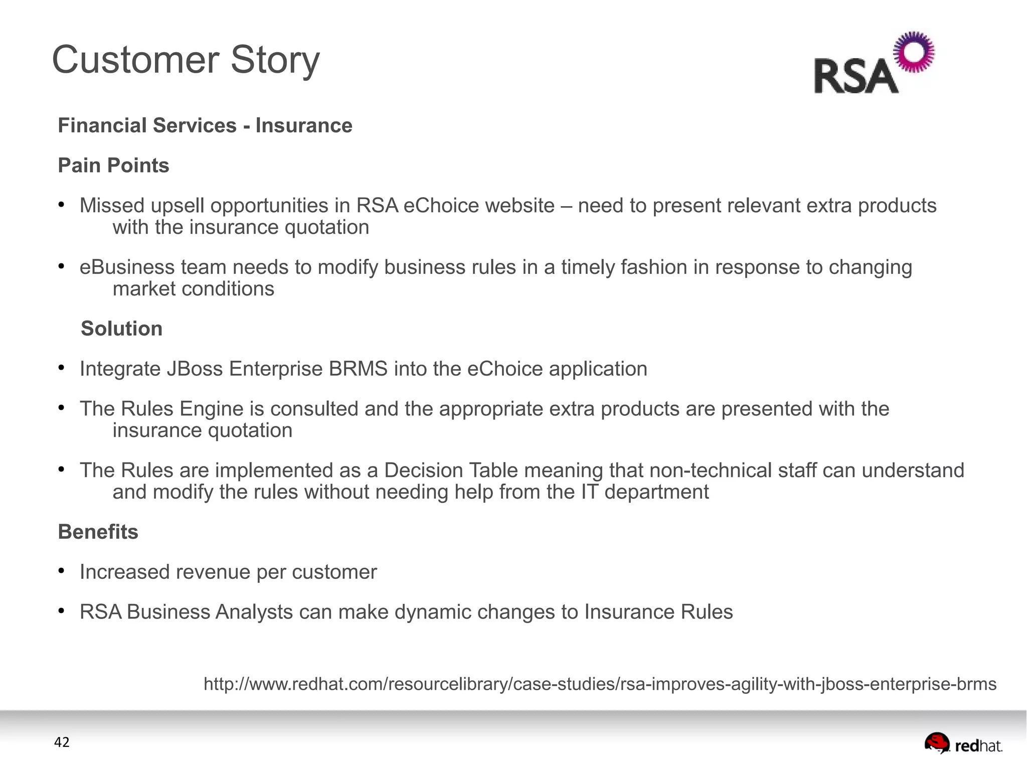42
Financial Services - Insurance
Pain Points
●
Missed upsell opportunities in RSA eChoice website – need to present relevant extra products
with the insurance quotation
●
eBusiness team needs to modify business rules in a timely fashion in response to changing
market conditions
Solution
●
Integrate JBoss Enterprise BRMS into the eChoice application
●
The Rules Engine is consulted and the appropriate extra products are presented with the
insurance quotation
●
The Rules are implemented as a Decision Table meaning that non-technical staff can understand
and modify the rules without needing help from the IT department
Benefits
●
Increased revenue per customer
●
RSA Business Analysts can make dynamic changes to Insurance Rules
Customer Story
http://www.redhat.com/resourcelibrary/case-studies/rsa-improves-agility-with-jboss-enterprise-brms
 
