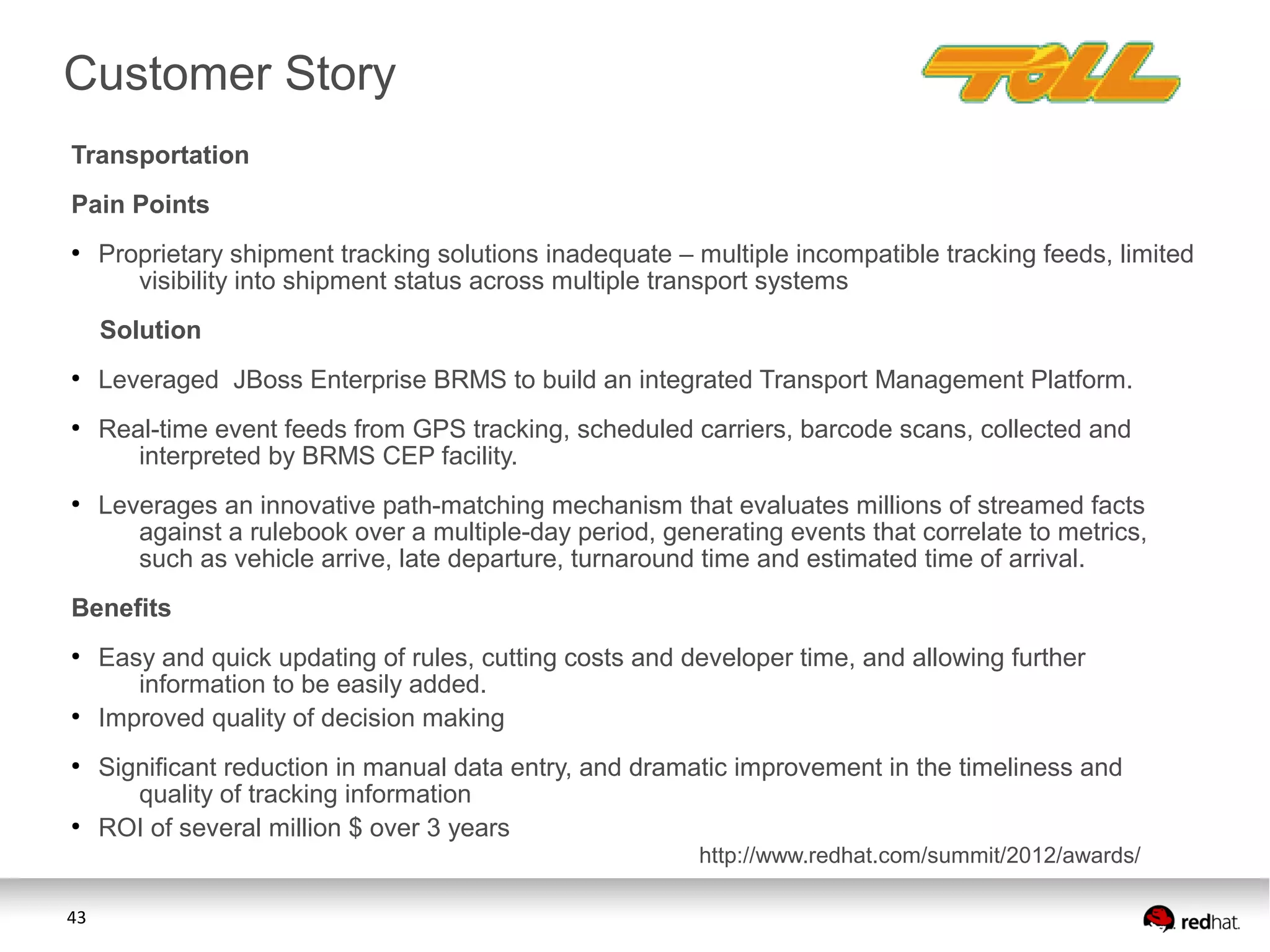 43
Transportation
Pain Points
●
Proprietary shipment tracking solutions inadequate – multiple incompatible tracking feeds, limited
visibility into shipment status across multiple transport systems
Solution
●
Leveraged JBoss Enterprise BRMS to build an integrated Transport Management Platform.
●
Real-time event feeds from GPS tracking, scheduled carriers, barcode scans, collected and
interpreted by BRMS CEP facility.
●
Leverages an innovative path-matching mechanism that evaluates millions of streamed facts
against a rulebook over a multiple-day period, generating events that correlate to metrics,
such as vehicle arrive, late departure, turnaround time and estimated time of arrival.
Benefits
●
Easy and quick updating of rules, cutting costs and developer time, and allowing further
information to be easily added.
●
Improved quality of decision making
●
Significant reduction in manual data entry, and dramatic improvement in the timeliness and
quality of tracking information
●
ROI of several million $ over 3 years
Customer Story
http://www.redhat.com/summit/2012/awards/
 